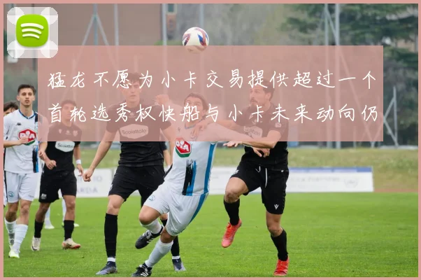 猛龙不愿为小卡交易提供超过一个首轮选秀权快船与小卡未来动向仍不明朗