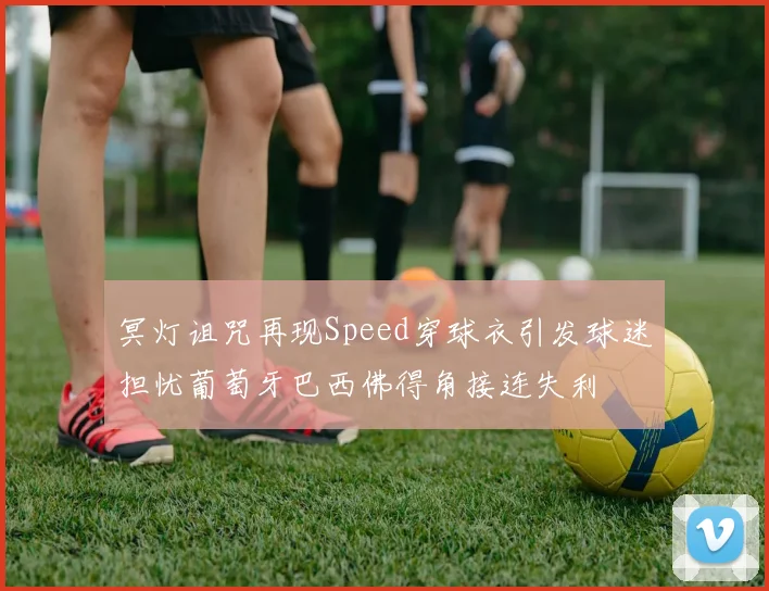 冥灯诅咒再现Speed穿球衣引发球迷担忧葡萄牙巴西佛得角接连失利