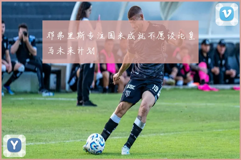 邓弗里斯专注国米成就不愿谈论皇马未来计划