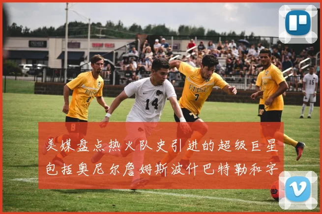 美媒盘点热火队史引进的超级巨星包括奥尼尔詹姆斯波什巴特勒和字母哥