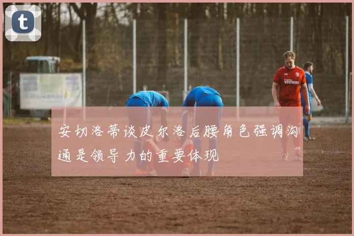 安切洛蒂谈皮尔洛后腰角色强调沟通是领导力的重要体现
