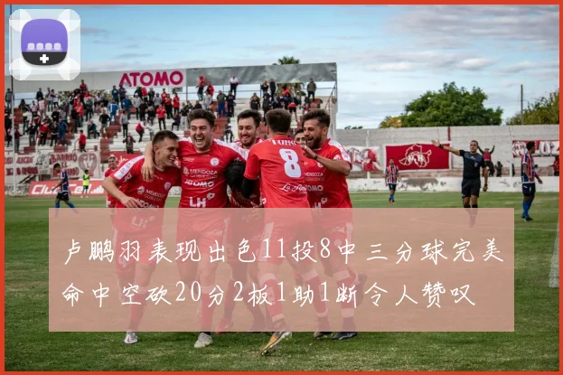 卢鹏羽表现出色11投8中三分球完美命中空砍20分2板1助1断令人赞叹