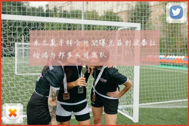 米兰夏季转会计划曝光菲利波泰拉恰诺与邦多或将离队