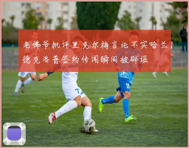 老佛爷批评里克尔梅言论不实哈兰德克洛普签约传闻瞬间被辟谣