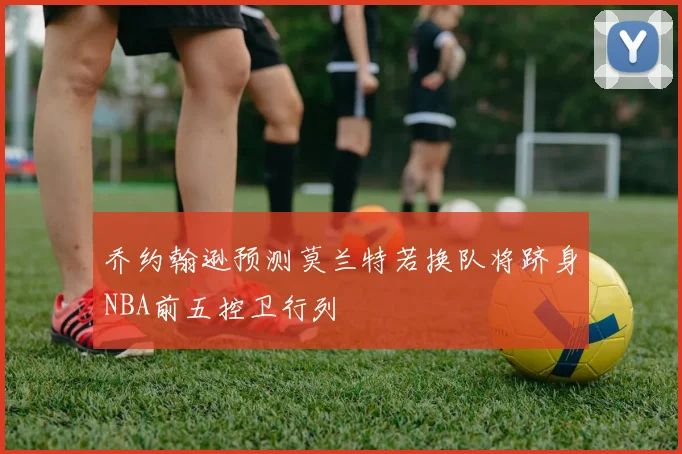 乔约翰逊预测莫兰特若换队将跻身NBA前五控卫行列