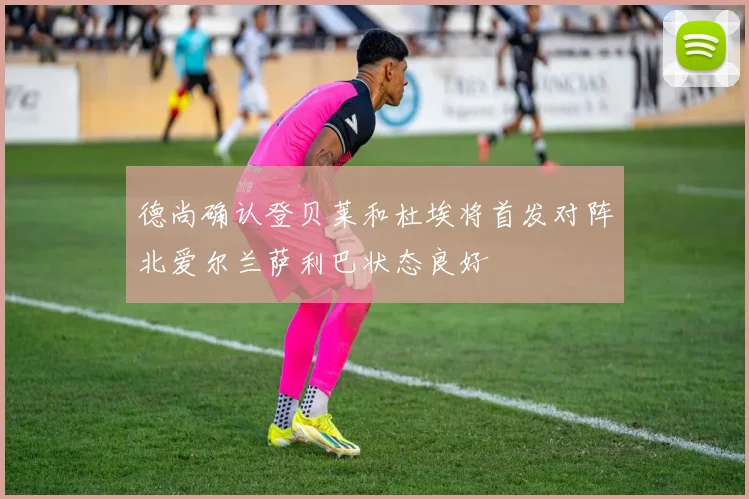 德尚确认登贝莱和杜埃将首发对阵北爱尔兰萨利巴状态良好